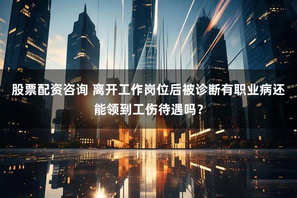 股票配资咨询 离开工作岗位后被诊断有职业病还能领到工伤待遇吗？