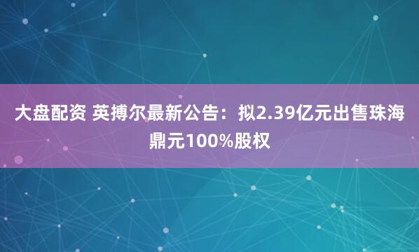 大盘配资 英搏尔最新公告：拟2.39亿元出售珠海鼎元100%股权