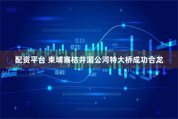 配资平台 柬埔寨桔井湄公河特大桥成功合龙