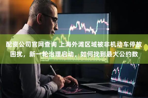 配资公司官网查询 上海外滩区域被非机动车停放困扰，新一轮治理启动，如何找到最大公约数