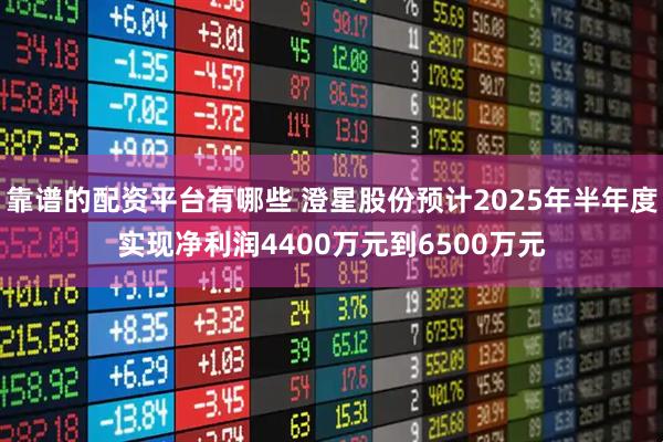 靠谱的配资平台有哪些 澄星股份预计2025年半年度实现净利润4400万元到6500万元