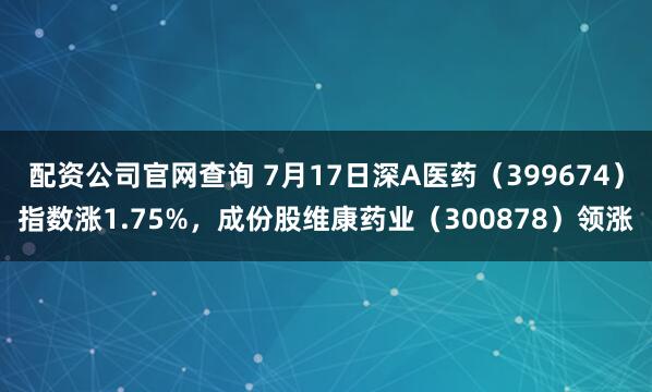 配资公司官网查询 7月17日深A医药（399674）指数涨1.75%，成份股维康药业（300878）领涨