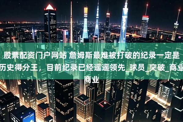 股票配资门户网站 詹姆斯最难被打破的纪录一定是历史得分王，目前纪录已经遥遥领先_球员_突破_商业