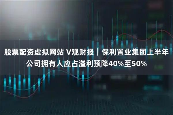 股票配资虚拟网站 V观财报｜保利置业集团上半年公司拥有人应占溢利预降40%至50%