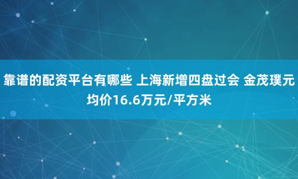 靠谱的配资平台有哪些 上海新增四盘过会 金茂璞元均价16.6万元/平方米