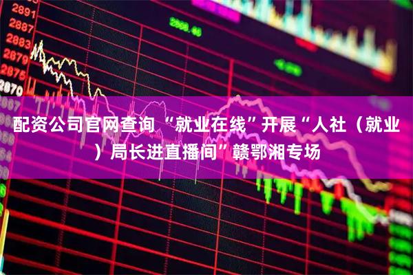 配资公司官网查询 “就业在线”开展“人社（就业）局长进直播间”赣鄂湘专场