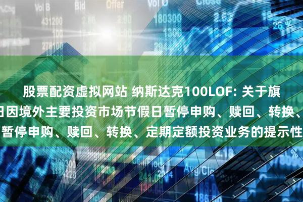 股票配资虚拟网站 纳斯达克100LOF: 关于旗下部分基金2025年9月1日因境外主要投资市场节假日暂停申购、赎回、转换、定期定额投资业务的提示性公告