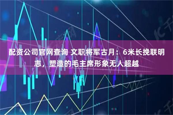 配资公司官网查询 文职将军古月：6米长挽联明志，塑造的毛主席形象无人超越
