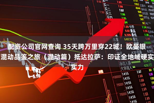 配资公司官网查询 35天跨万里穿22城！欧曼银河混动品鉴之旅（混动篇）抵达拉萨：印证全地域硬实力