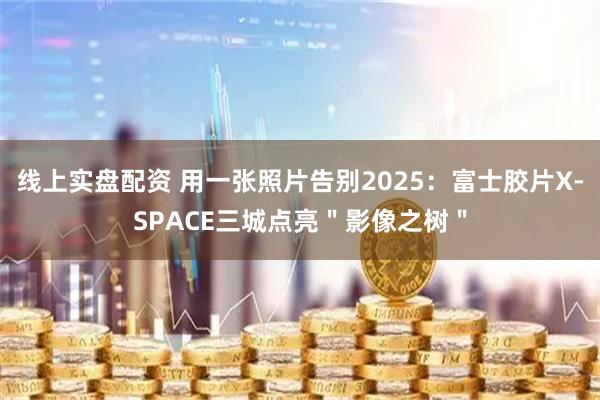 线上实盘配资 用一张照片告别2025：富士胶片X-SPACE三城点亮＂影像之树＂