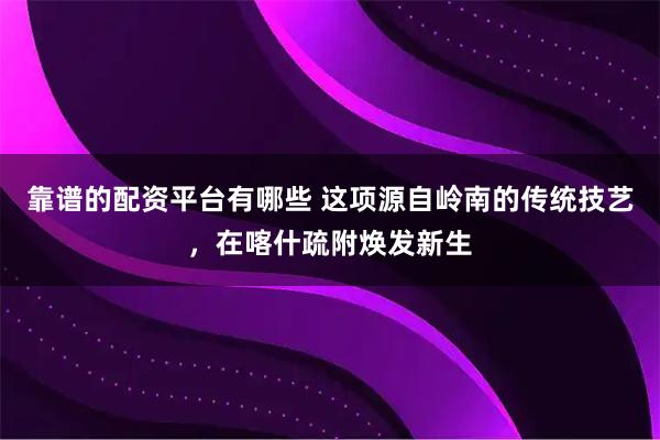 靠谱的配资平台有哪些 这项源自岭南的传统技艺，在喀什疏附焕发新生