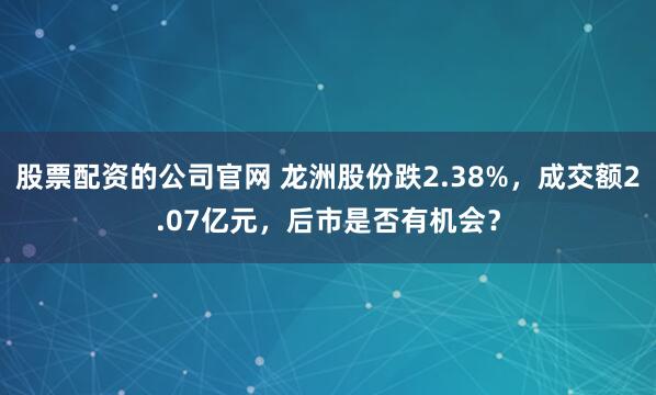 股票配资的公司官网 龙洲股份跌2.38%，成交额2.07亿元，后市是否有机会？