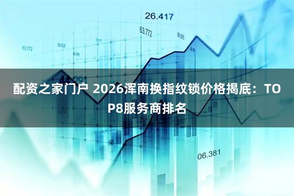 配资之家门户 2026浑南换指纹锁价格揭底：TOP8服务商排名